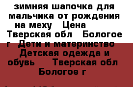 зимняя шапочка для мальчика от рождения,на меху › Цена ­ 150 - Тверская обл., Бологое г. Дети и материнство » Детская одежда и обувь   . Тверская обл.,Бологое г.